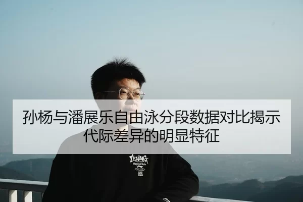 孙杨与潘展乐自由泳分段数据对比揭示代际差异的明显特征
