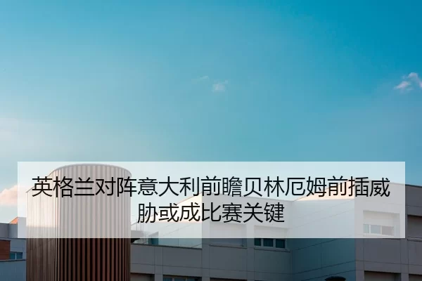 英格兰对阵意大利前瞻贝林厄姆前插威胁或成比赛关键