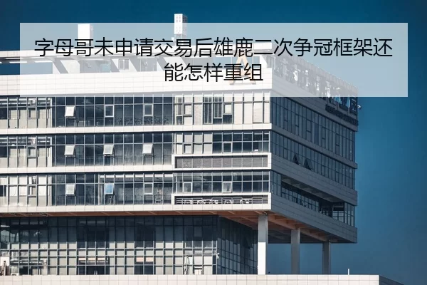 字母哥未申请交易后雄鹿二次争冠框架还能怎样重组