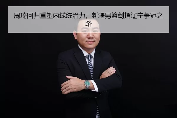 周琦回归重塑内线统治力，新疆男篮剑指辽宁争冠之路