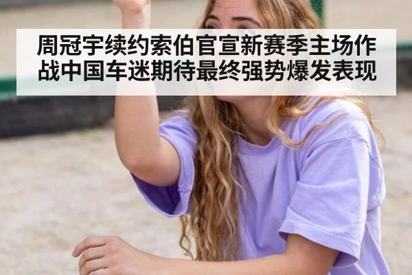 周冠宇续约索伯官宣新赛季主场作战中国车迷期待最终强势爆发表现