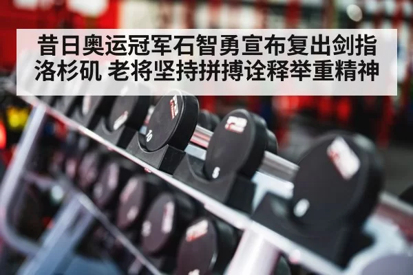 昔日奥运冠军石智勇宣布复出剑指洛杉矶 老将坚持拼搏诠释举重精神